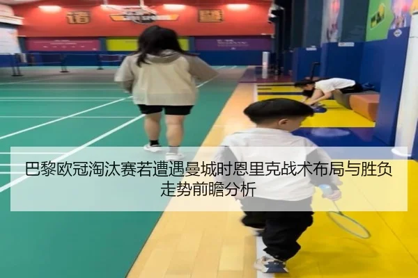 巴黎欧冠淘汰赛若遭遇曼城时恩里克战术布局与胜负走势前瞻分析