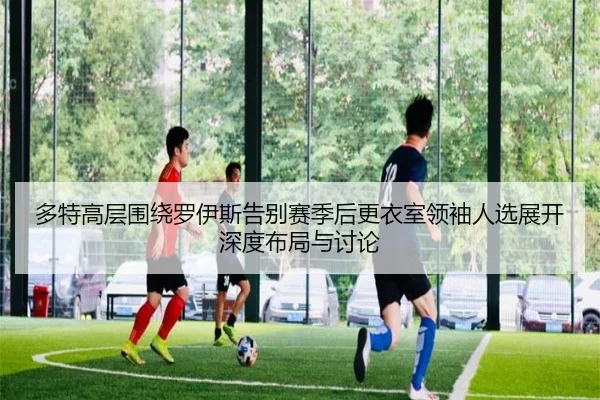 多特高层围绕罗伊斯告别赛季后更衣室领袖人选展开深度布局与讨论 - kaiyun